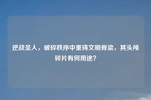 逆战圣人，破碎秩序中重铸文明脊梁，其头颅碎片有何用途？