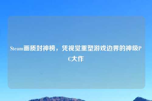 Steam画质封神榜,凭视觉重塑游戏边界的神级PC大作
