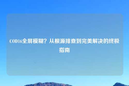 COD16全屏模糊?从根源排查到完美解决的终极指南