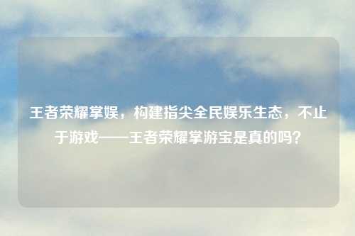 王者荣耀掌娱,构建指尖全民娱乐生态,不止于游戏——王者荣耀掌游宝是真的吗?
