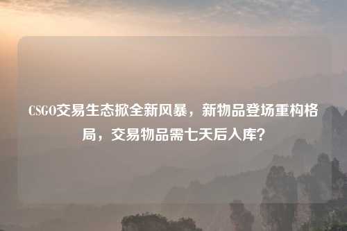 CSGO交易生态掀全新风暴,新物品登场重构格局,交易物品需七天后入库?