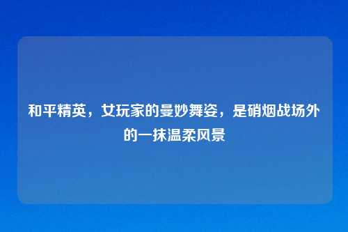 和平精英,女玩家的曼妙舞姿,是硝烟战场外的一抹温柔风景