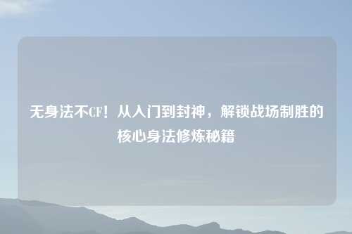 无身法不CF!从入门到封神,解锁战场制胜的核心身法修炼秘籍