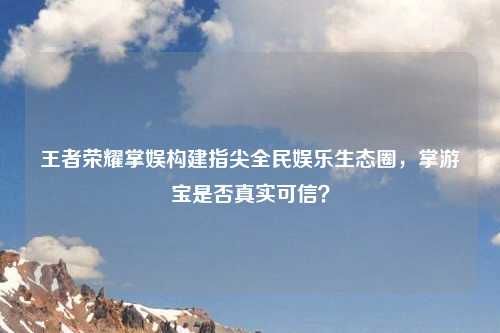 王者荣耀掌娱构建指尖全民娱乐生态圈,掌游宝是否真实可信?