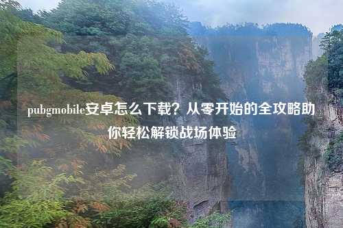 pubgmobile安卓怎么下载？从零开始的全攻略助你轻松解锁战场体验