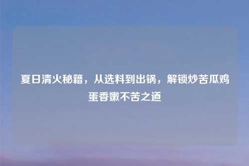 夏日清火秘籍,从选料到出锅,解锁炒苦瓜鸡蛋香嫩不苦之道
