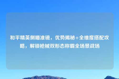和平精英侧瞄准镜,优势揭秘+全维度搭配攻略,解锁枪械双形态称霸全场景战场
