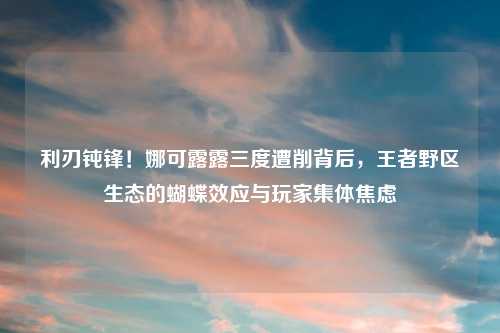 利刃钝锋!娜可露露三度遭削背后,王者野区生态的蝴蝶效应与玩家集体焦虑
