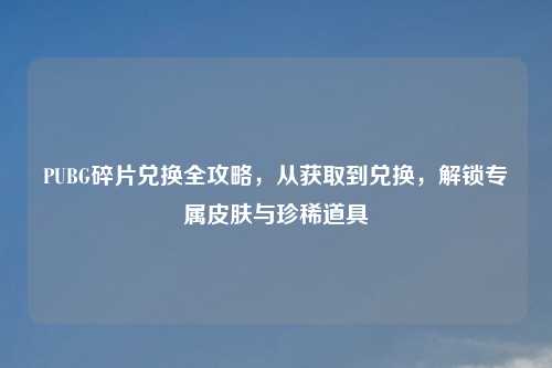 PUBG碎片兑换全攻略,从获取到兑换,解锁专属皮肤与珍稀道具