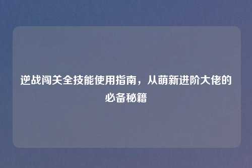 逆战闯关全技能使用指南,从萌新进阶大佬的必备秘籍