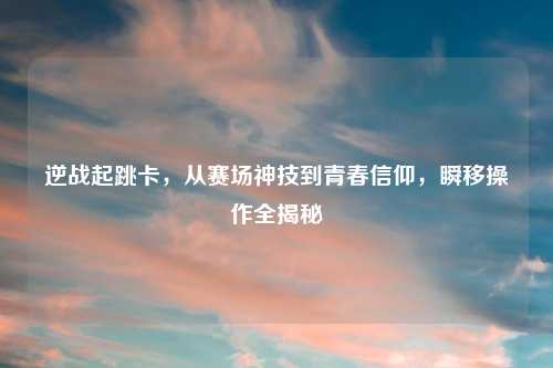 逆战起跳卡,从赛场神技到青春信仰,瞬移操作全揭秘