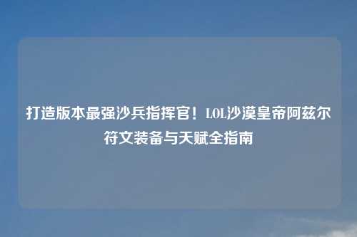打造版本最强沙兵指挥官!LOL沙漠皇帝阿兹尔符文装备与天赋全指南