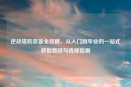 逆战塔防装备全攻略,从入门到毕业的一站式获取路径与选择指南