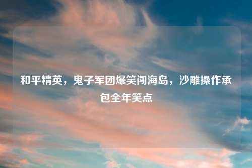 和平精英,鬼子军团爆笑闯海岛,沙雕操作承包全年笑点