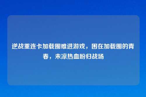 逆战重连卡加载圈难进游戏,困在加载圈的青春,未凉热血盼归战场