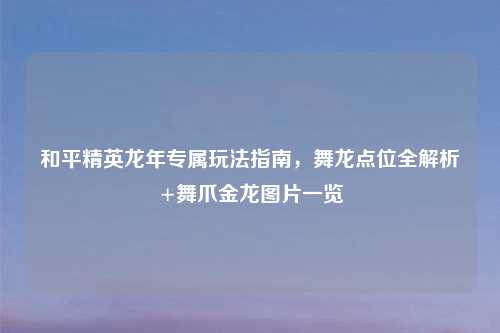 和平精英龙年专属玩法指南，舞龙点位全解析+舞爪金龙图片一览