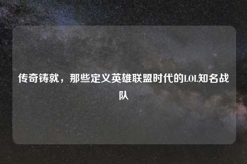 传奇铸就,那些定义英雄联盟时代的LOL知名战队