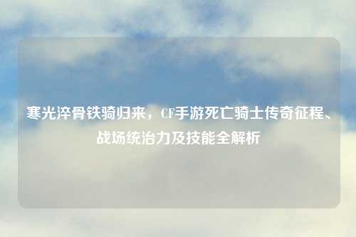 寒光淬骨铁骑归来,CF手游死亡骑士传奇征程、战场统治力及技能全解析