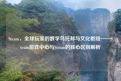 Steam,全球玩家的数字乌托邦与文化枢纽——Steam游戏中心与Steam的核心区别解析