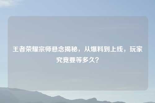 王者荣耀宗师悬念揭秘,从爆料到上线,玩家究竟要等多久?