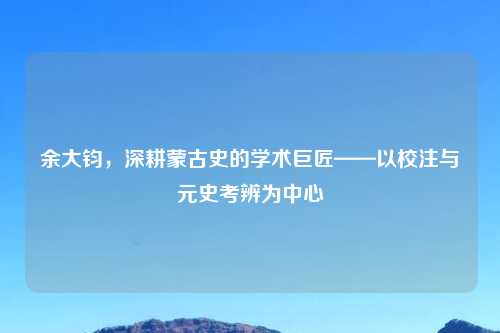 余大钧，深耕蒙古史的学术巨匠——以校注与元史考辨为中心