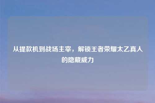 从提款机到战场主宰,解锁王者荣耀太乙真人的隐藏威力