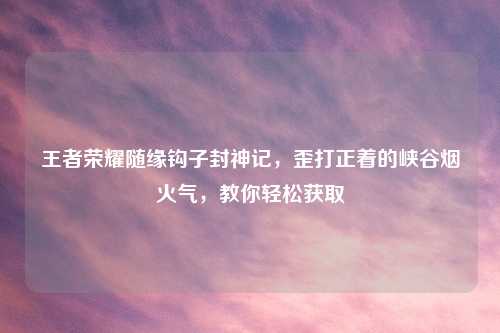 王者荣耀随缘钩子封神记，歪打正着的峡谷烟火气，教你轻松获取