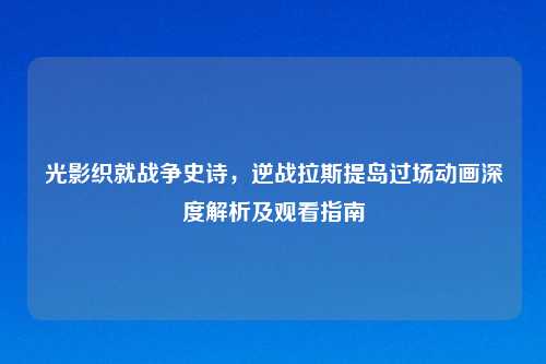 光影织就战争史诗,逆战拉斯提岛过场动画深度解析及观看指南