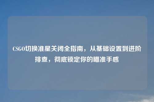 CSGO切换准星关闭全指南,从基础设置到进阶排查,彻底锁定你的瞄准手感