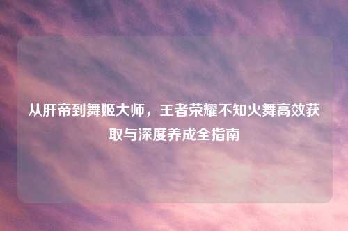 从肝帝到舞姬大师,王者荣耀不知火舞高效获取与深度养成全指南
