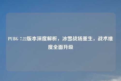 PUBG 7.22版本深度解析,冰雪战场重生,战术维度全面升级
