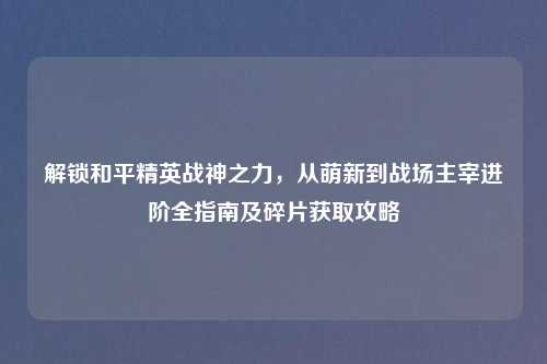 解锁和平精英战神之力,从萌新到战场主宰进阶全指南及碎片获取攻略