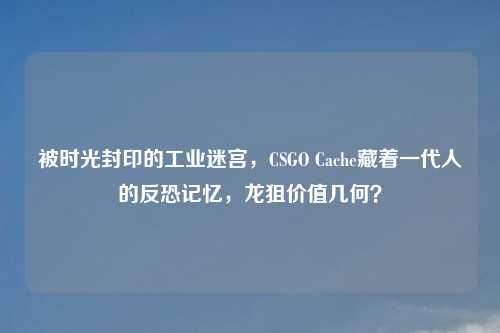 被时光封印的工业迷宫,CSGO Cache藏着一代人的反恐记忆,龙狙价值几何?