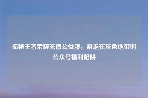 揭秘王者荣耀充值公益服,游走在灰色地带的公众号福利陷阱