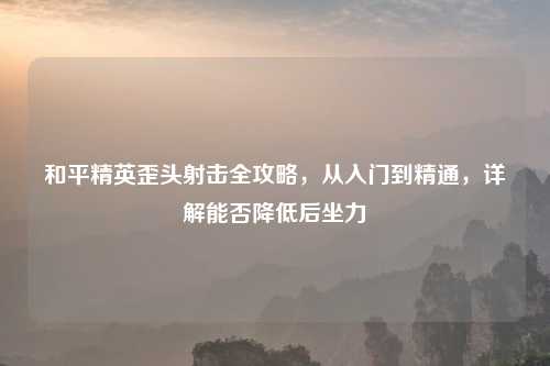 和平精英歪头射击全攻略,从入门到精通,详解能否降低后坐力