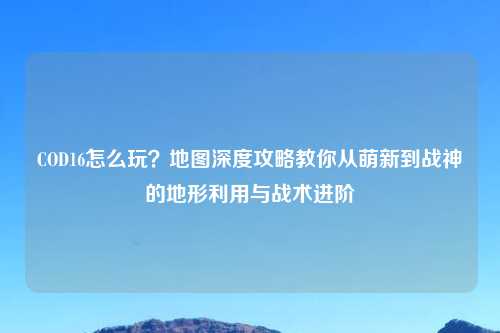COD16怎么玩?地图深度攻略教你从萌新到战神的地形利用与战术进阶