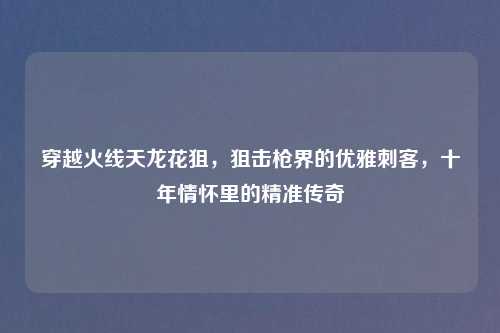 穿越火线天龙花狙,狙击枪界的优雅刺客,十年情怀里的精准传奇