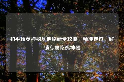 和平精英神秘基地刷新全攻略，精准定位，解锁专属吃鸡神器
