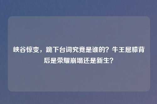 峡谷惊变,跪下台词究竟是谁的?牛王屈膝背后是荣耀崩塌还是新生?