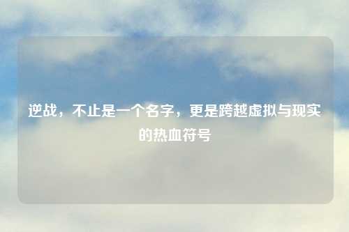 逆战,不止是一个名字,更是跨越虚拟与现实的热血符号
