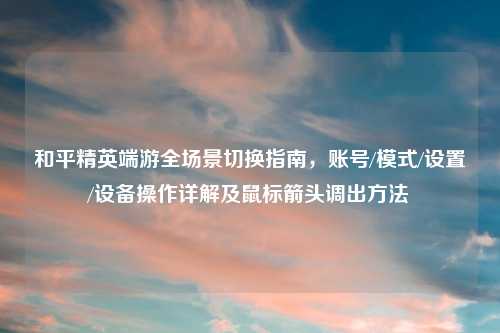 和平精英端游全场景切换指南,账号/模式/设置/设备操作详解及鼠标箭头调出