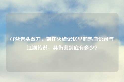 CF蓝老头双刀,刻在火线记忆里的热血语录与江湖传说,其伤害到底有多少?
