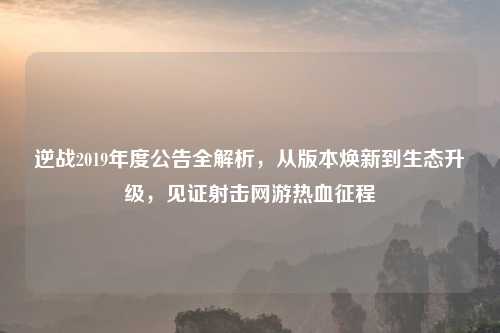 逆战2019年度公告全解析,从版本焕新到生态升级,见证射击网游热血征程