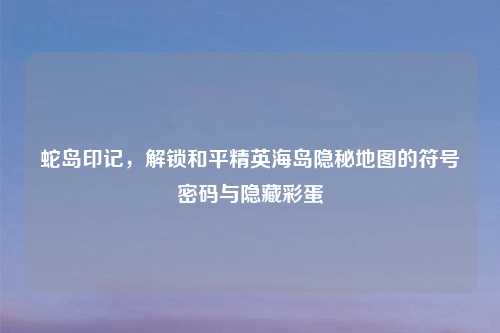 蛇岛印记,解锁和平精英海岛隐秘地图的符号密码与隐藏彩蛋