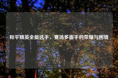 和平精英全能选手,赛场多面手的荣耀与困境