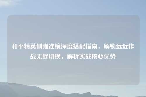 和平精英侧瞄准镜深度搭配指南,解锁远近作战无缝切换,解析实战核心优势