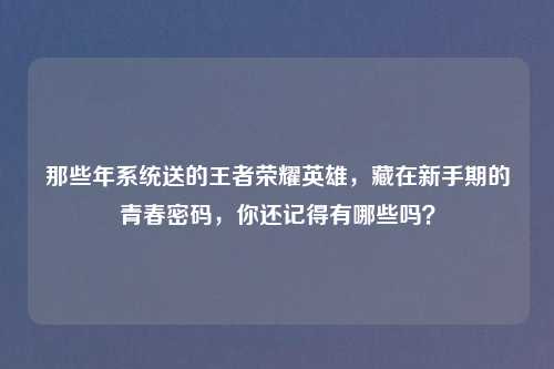 那些年系统送的王者荣耀英雄,藏在新手期的青春密码,你还记得有哪些吗?