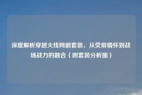 深度解析穿越火线网剧套装,从荧屏情怀到战场战力的融合(附套装分析图)