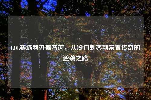 LOL赛场利刃舞者芮,从冷门刺客到常青传奇的逆袭之路