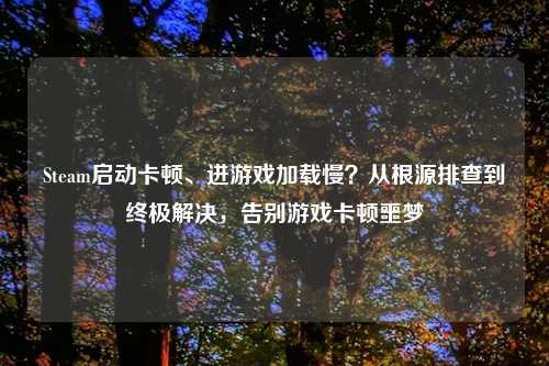 Steam启动卡顿、进游戏加载慢?从根源排查到终极解决,告别游戏卡顿噩梦